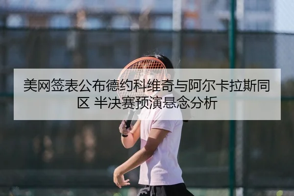 美网签表公布德约科维奇与阿尔卡拉斯同区 半决赛预演悬念分析